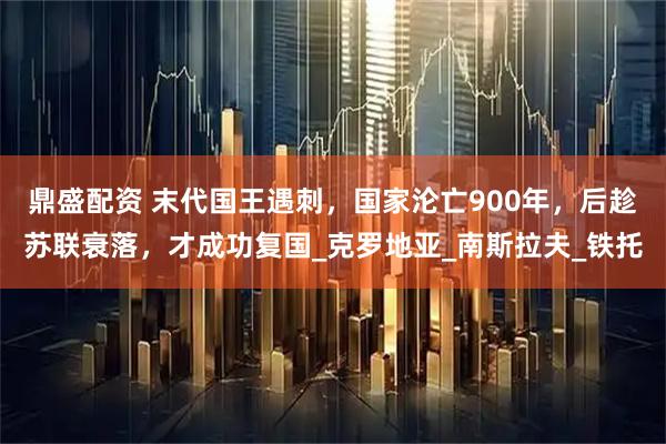 鼎盛配资 末代国王遇刺，国家沦亡900年，后趁苏联衰落，才成功复国_克罗地亚_南斯拉夫_铁托
