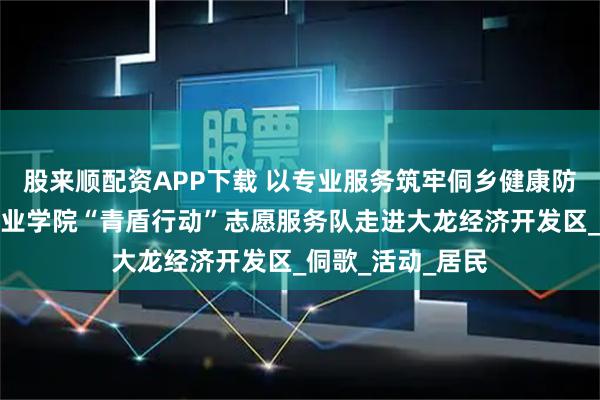 股来顺配资APP下载 以专业服务筑牢侗乡健康防线！贵州健康职业学院“青盾行动”志愿服务队走进大龙经济开发区_侗歌_活动_居民