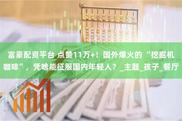 富豪配资平台 点赞11万+！国外爆火的 “挖掘机咖啡”，凭啥能征服国内年轻人？_主题_孩子_餐厅