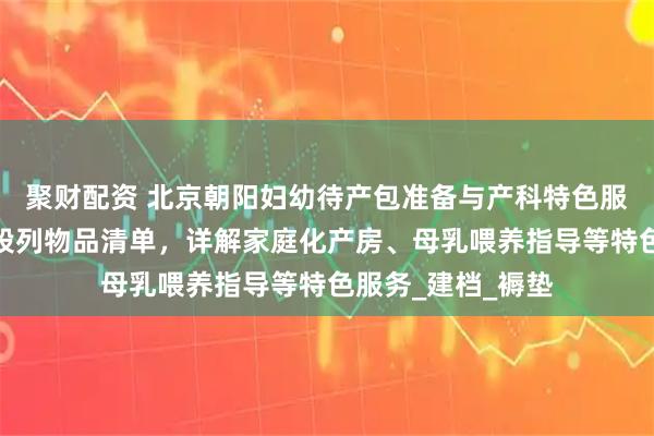 聚财配资 北京朝阳妇幼待产包准备与产科特色服务全攻略：分阶段列物品清单，详解家庭化产房、母乳喂养指导等特色服务_建档_褥垫