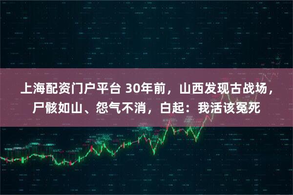 上海配资门户平台 30年前，山西发现古战场，尸骸如山、怨气不消，白起：我活该冤死