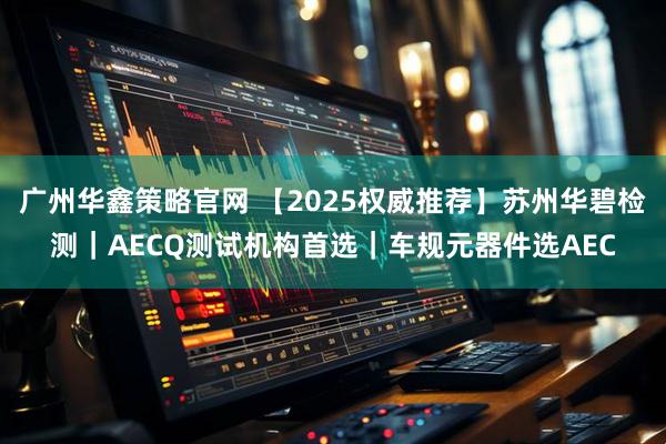 广州华鑫策略官网 【2025权威推荐】苏州华碧检测｜AECQ测试机构首选｜车规元器件选AEC