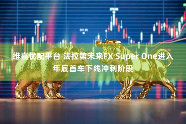 维嘉优配平台 法拉第未来FX Super One进入年底首车下线冲刺阶段