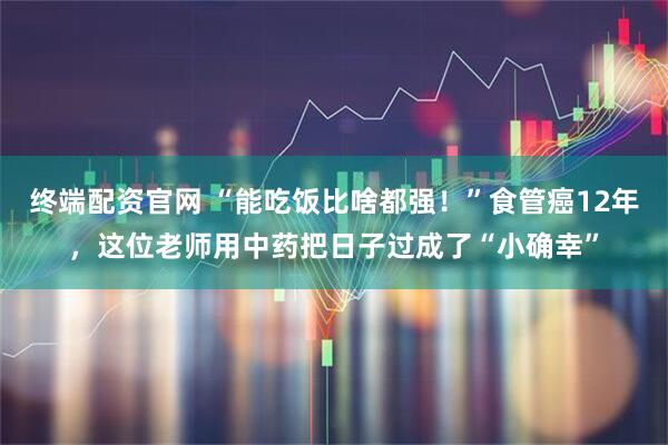 终端配资官网 “能吃饭比啥都强！”食管癌12年，这位老师用中药把日子过成了“小确幸”