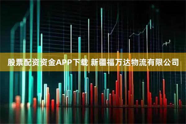 股票配资资金APP下载 新疆福万达物流有限公司