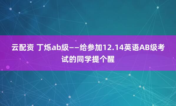 云配资 丁烁ab级——给参加12.14英语AB级考试的同学提个醒