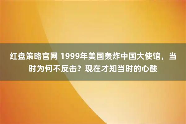 红盘策略官网 1999年美国轰炸中国大使馆，当时为何不反击？现在才知当时的心酸