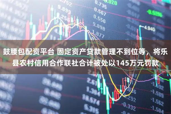 鼓腰包配资平台 固定资产贷款管理不到位等，将乐县农村信用合作联社合计被处以145万元罚款