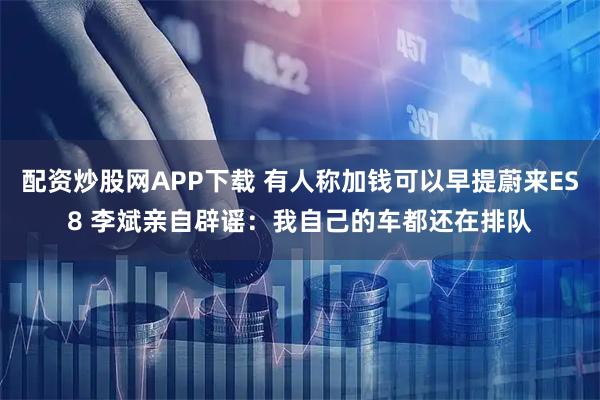 配资炒股网APP下载 有人称加钱可以早提蔚来ES8 李斌亲自辟谣：我自己的车都还在排队