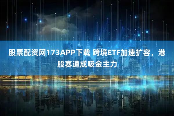 股票配资网173APP下载 跨境ETF加速扩容，港股赛道成吸金主力