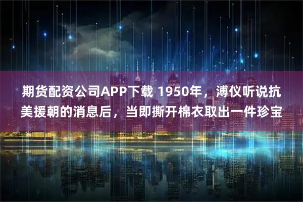 期货配资公司APP下载 1950年，溥仪听说抗美援朝的消息后，当即撕开棉衣取出一件珍宝