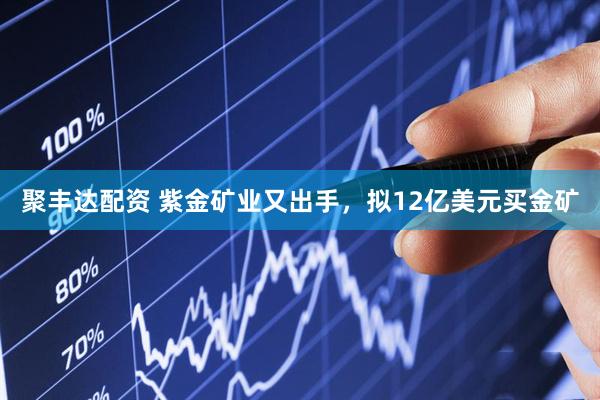 聚丰达配资 紫金矿业又出手，拟12亿美元买金矿