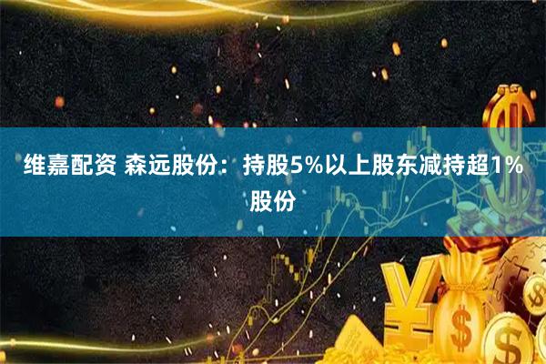 维嘉配资 森远股份：持股5%以上股东减持超1%股份