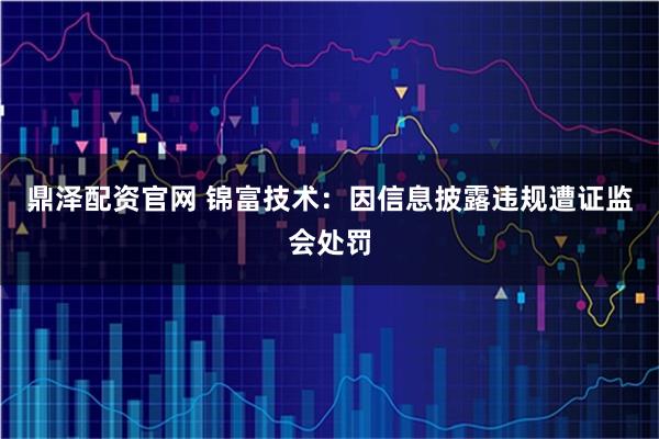 鼎泽配资官网 锦富技术：因信息披露违规遭证监会处罚