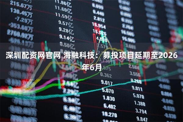 深圳配资网官网 海融科技：募投项目延期至2026年6月