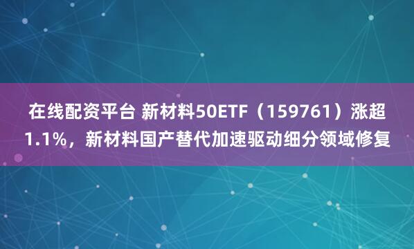 在线配资平台 新材料50ETF（159761）涨超1.1%，新材料国产替代加速驱动细分领域修复