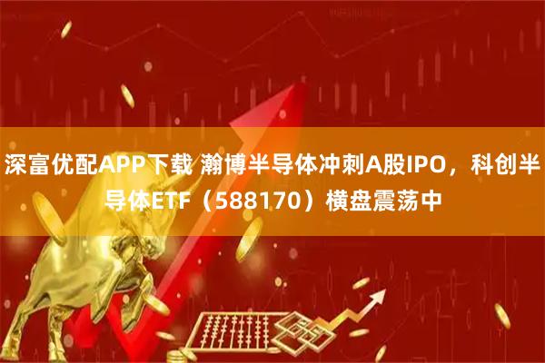 深富优配APP下载 瀚博半导体冲刺A股IPO，科创半导体ETF（588170）横盘震荡中