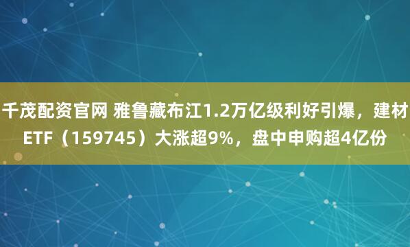 千茂配资官网 雅鲁藏布江1.2万亿级利好引爆，建材ETF（159745）大涨超9%，盘中申购超4亿份