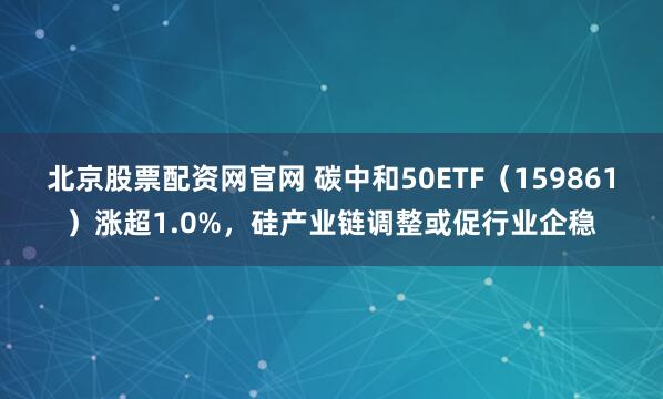 北京股票配资网官网 碳中和50ETF(159861)涨超1.0%,硅产业链调整或促行业企稳