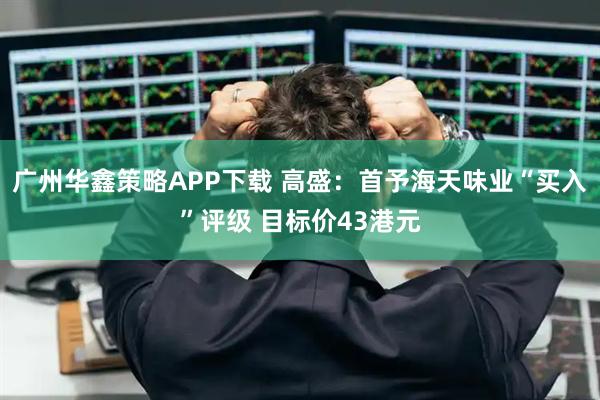 广州华鑫策略APP下载 高盛:首予海天味业“买入”评级 目标价43港元