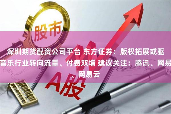 深圳期货配资公司平台 东方证券：版权拓展或驱动音乐行业转向流量、付费双增 建议关注：腾讯、网易云
