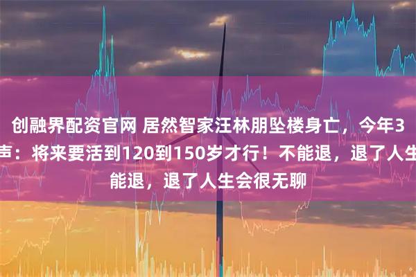 创融界配资官网 居然智家汪林朋坠楼身亡,今年3月公开发声:将来要活到120到150岁才行!不能退,退了人生会很无聊