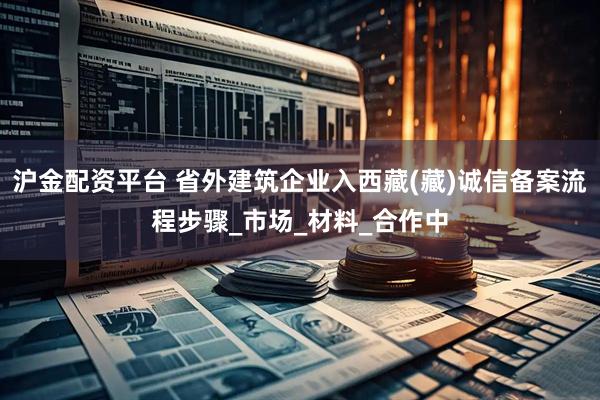 沪金配资平台 省外建筑企业入西藏(藏)诚信备案流程步骤_市场_材料_合作中