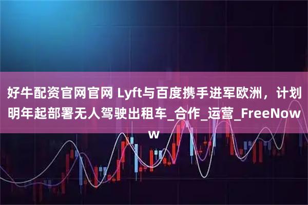 好牛配资官网官网 Lyft与百度携手进军欧洲,计划明年起部署无人驾驶出租车_合作_运营_FreeNow