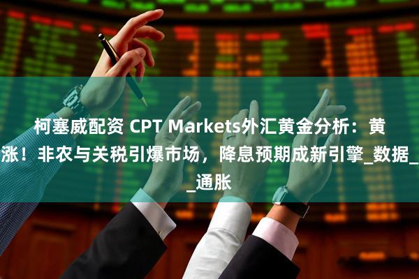 柯塞威配资 CPT Markets外汇黄金分析:黄金暴涨!非农与关税引爆市场,降息预期成新引擎_数据_通胀