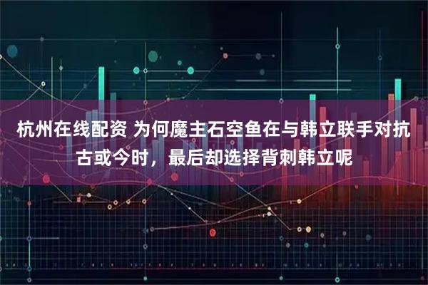 杭州在线配资 为何魔主石空鱼在与韩立联手对抗古或今时，最后却选择背刺韩立呢