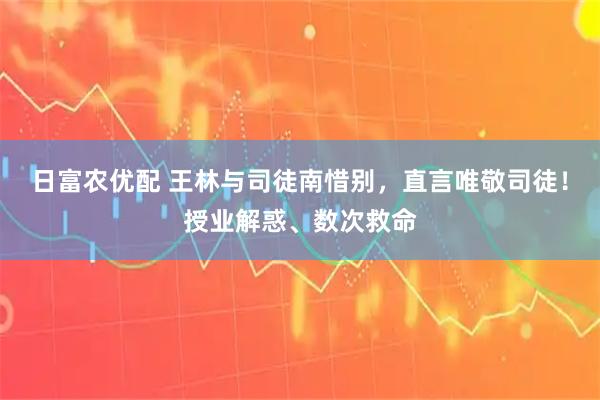 日富农优配 王林与司徒南惜别，直言唯敬司徒！授业解惑、数次救命