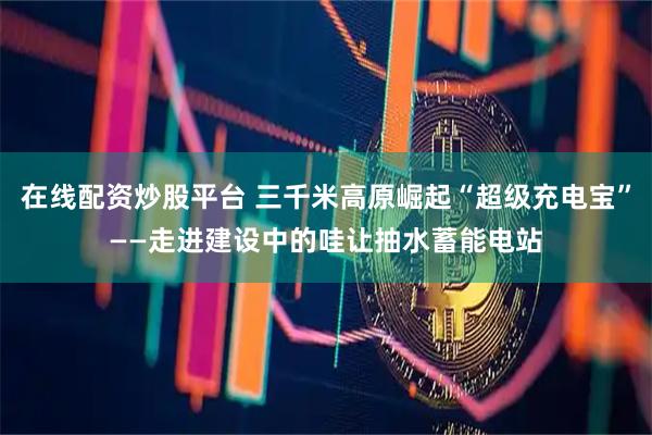 在线配资炒股平台 三千米高原崛起“超级充电宝”——走进建设中的哇让抽水蓄能电站