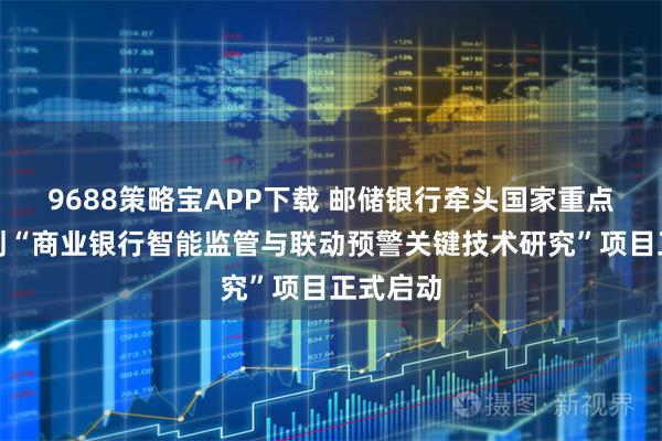 9688策略宝APP下载 邮储银行牵头国家重点研发计划“商业银行智能监管与联动预警关键技术研究”项目正式启动