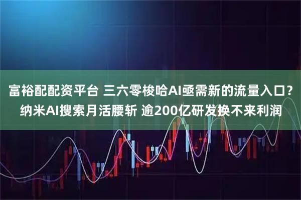 富裕配配资平台 三六零梭哈AI亟需新的流量入口？纳米AI搜索月活腰斩 逾200亿研发换不来利润
