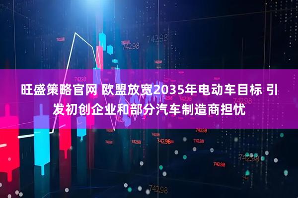 旺盛策略官网 欧盟放宽2035年电动车目标 引发初创企业和部分汽车制造商担忧