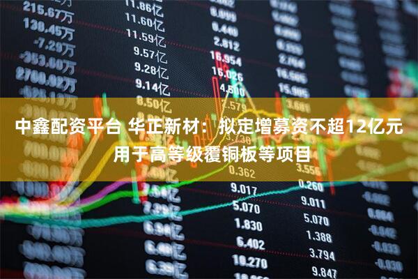 中鑫配资平台 华正新材：拟定增募资不超12亿元 用于高等级覆铜板等项目