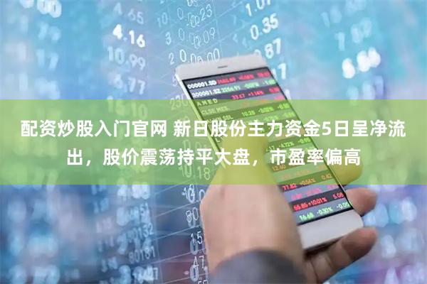 配资炒股入门官网 新日股份主力资金5日呈净流出，股价震荡持平大盘，市盈率偏高